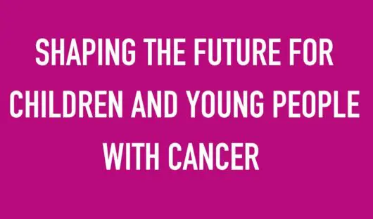 SHAPING THE FUTURE FOR CHILDREN AND YOUNG PEOPLE WITH CANCER ​