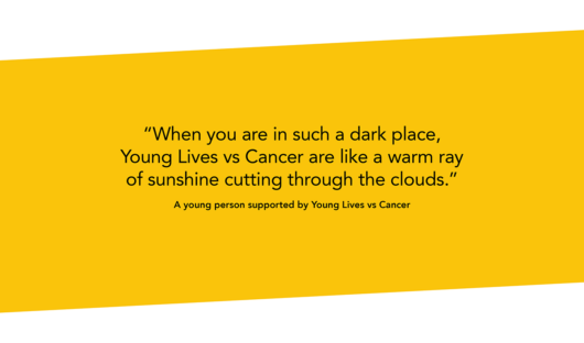 Black text on a yellow background which says “When you are in such a dark place, Young Lives vs Cancer are like a warm ray of sunshine cutting through the clouds.” A young person supported by Young Lives vs Cancer