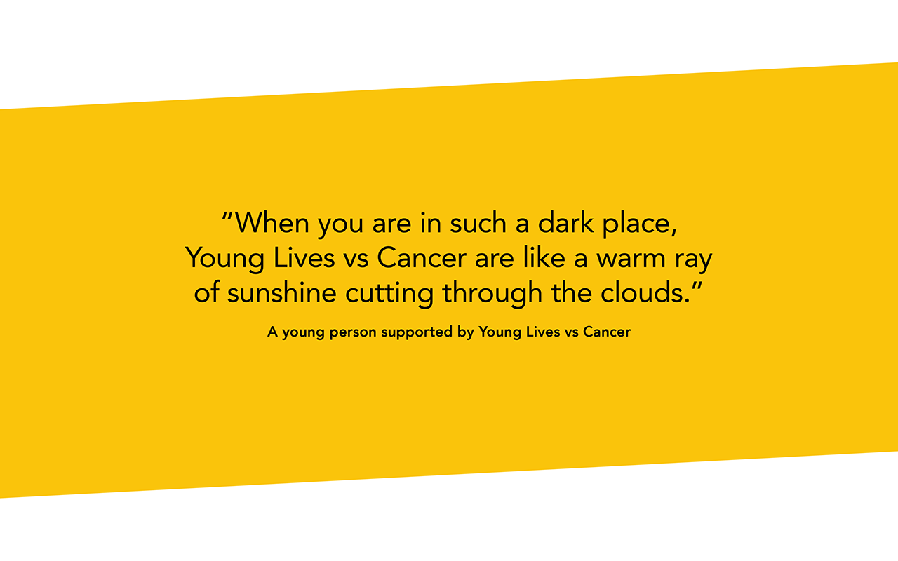 Black text on a yellow background which says “When you are in such a dark place, Young Lives vs Cancer are like a warm ray of sunshine cutting through the clouds.” A young person supported by Young Lives vs Cancer